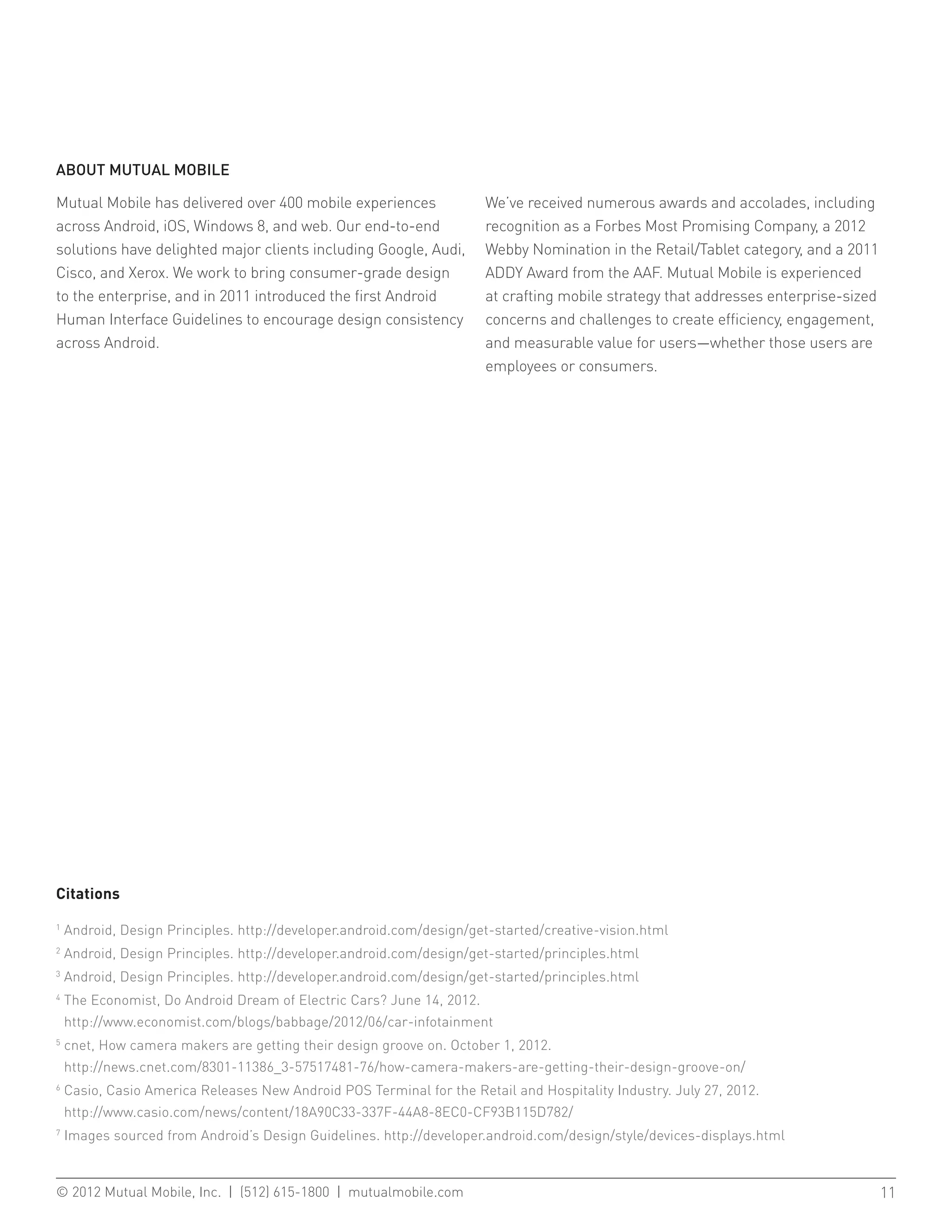 ABOUT MUTUAL MOBILE

Mutual Mobile has delivered over 400 mobile experiences                 We’ve received numerous awards and accolades, including
across Android, iOS, Windows 8, and web. Our end-to-end                 recognition as a Forbes Most Promising Company, a 2012
solutions have delighted major clients including Google, Audi,          Webby Nomination in the Retail/Tablet category, and a 2011
Cisco, and Xerox. We work to bring consumer-grade design                ADDY Award from the AAF. Mutual Mobile is experienced
to the enterprise, and in 2011 introduced the first Android             at crafting mobile strategy that addresses enterprise-sized
Human Interface Guidelines to encourage design consistency              concerns and challenges to create efficiency, engagement,
across Android.                                                         and measurable value for users—whether those users are
                                                                        employees or consumers.




Citations

1
    Android, Design Principles. http://developer.android.com/design/get-started/creative-vision.html
2
    Android, Design Principles. http://developer.android.com/design/get-started/principles.html
3
    Android, Design Principles. http://developer.android.com/design/get-started/principles.html
4
    T
     he Economist, Do Android Dream of Electric Cars? June 14, 2012.
    http://www.economist.com/blogs/babbage/2012/06/car-infotainment
5
    c
     net, How camera makers are getting their design groove on. October 1, 2012.
    http://news.cnet.com/8301-11386_3-57517481-76/how-camera-makers-are-getting-their-design-groove-on/
6
    C
     asio, Casio America Releases New Android POS Terminal for the Retail and Hospitality Industry. July 27, 2012.
    http://www.casio.com/news/content/18A90C33-337F-44A8-8EC0-CF93B115D782/
7
    Images sourced from Android’s Design Guidelines. http://developer.android.com/design/style/devices-displays.html



© 2012 Mutual Mobile, Inc. | (512) 615-1800 | mutualmobile.com						                                                                  11
 