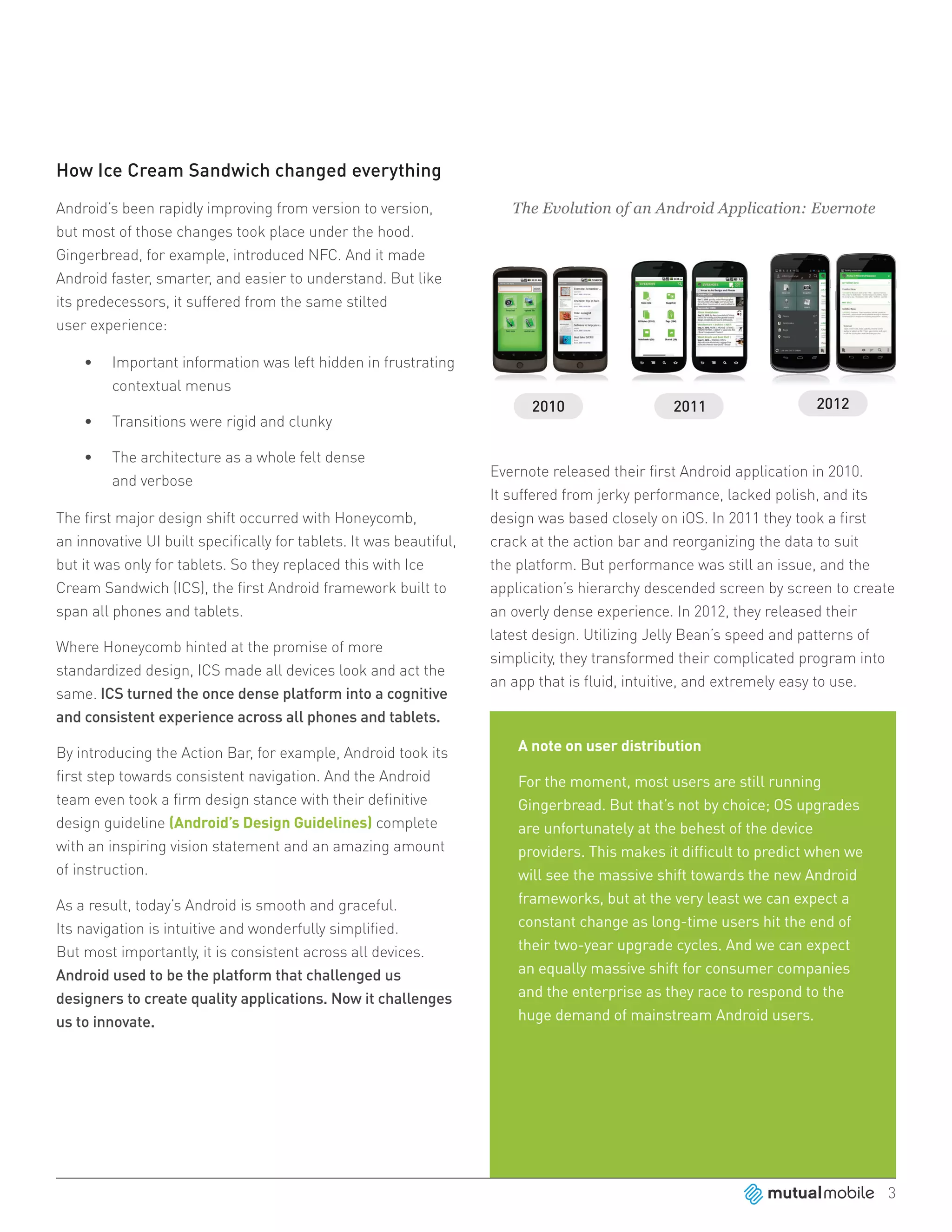 How Ice Cream Sandwich changed everything
Android’s been rapidly improving from version to version,               The Evolution of an Android Application: Evernote
but most of those changes took place under the hood.
Gingerbread, for example, introduced NFC. And it made
Android faster, smarter, and easier to understand. But like
its predecessors, it suffered from the same stilted
user experience:

    •	   Important information was left hidden in frustrating
         contextual menus

    •	   Transitions were rigid and clunky

    •	   The architecture as a whole felt dense
                                                                     Evernote released their first Android application in 2010.
         and verbose
                                                                     It suffered from jerky performance, lacked polish, and its
The first major design shift occurred with Honeycomb,                design was based closely on iOS. In 2011 they took a first
an innovative UI built specifically for tablets. It was beautiful,   crack at the action bar and reorganizing the data to suit
but it was only for tablets. So they replaced this with Ice          the platform. But performance was still an issue, and the
Cream Sandwich (ICS), the first Android framework built to           application’s hierarchy descended screen by screen to create
span all phones and tablets.                                         an overly dense experience. In 2012, they released their
                                                                     latest design. Utilizing Jelly Bean’s speed and patterns of
Where Honeycomb hinted at the promise of more
                                                                     simplicity, they transformed their complicated program into
standardized design, ICS made all devices look and act the
                                                                     an app that is fluid, intuitive, and extremely easy to use.
same. ICS turned the once dense platform into a cognitive
and consistent experience across all phones and tablets.

By introducing the Action Bar, for example, Android took its             A note on user distribution
first step towards consistent navigation. And the Android                For the moment, most users are still running
team even took a firm design stance with their definitive                Gingerbread. But that’s not by choice; OS upgrades
design guideline (Android’s Design Guidelines) complete                  are unfortunately at the behest of the device
with an inspiring vision statement and an amazing amount                 providers. This makes it difficult to predict when we
of instruction.                                                          will see the massive shift towards the new Android
As a result, today’s Android is smooth and graceful.                     frameworks, but at the very least we can expect a
Its navigation is intuitive and wonderfully simplified.                  constant change as long-time users hit the end of
But most importantly, it is consistent across all devices.               their two-year upgrade cycles. And we can expect
Android used to be the platform that challenged us                       an equally massive shift for consumer companies
designers to create quality applications. Now it challenges              and the enterprise as they race to respond to the
us to innovate.                                                          huge demand of mainstream Android users.




                                                                                                                                 3
 