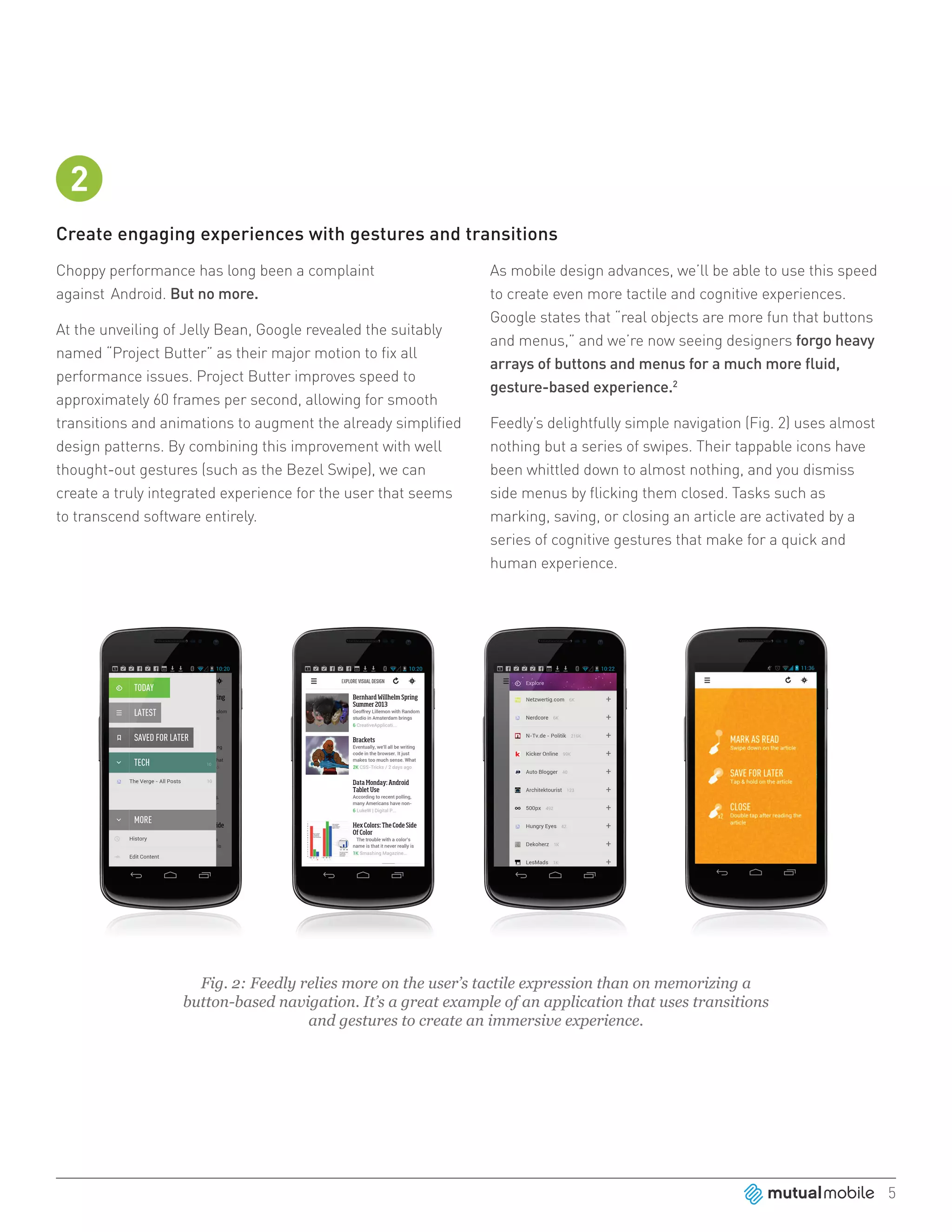 2
Create engaging experiences with gestures and transitions
Choppy performance has long been a complaint                   As mobile design advances, we’ll be able to use this speed
against Android. But no more.                                  to create even more tactile and cognitive experiences.
                                                               Google states that “real objects are more fun that buttons
At the unveiling of Jelly Bean, Google revealed the suitably
                                                               and menus,” and we’re now seeing designers forgo heavy
named “Project Butter” as their major motion to fix all
                                                               arrays of buttons and menus for a much more fluid,
performance issues. Project Butter improves speed to
                                                               gesture-based experience.2
approximately 60 frames per second, allowing for smooth
transitions and animations to augment the already simplified   Feedly’s delightfully simple navigation (Fig. 2) uses almost
design patterns. By combining this improvement with well       nothing but a series of swipes. Their tappable icons have
thought-out gestures (such as the Bezel Swipe), we can         been whittled down to almost nothing, and you dismiss
create a truly integrated experience for the user that seems   side menus by flicking them closed. Tasks such as
to transcend software entirely.                                marking, saving, or closing an article are activated by a
                                                               series of cognitive gestures that make for a quick and
                                                               human experience.




                    Fig. 2: Feedly relies more on the user’s tactile expression than on memorizing a
                  button-based navigation. It’s a great example of an application that uses transitions
                                    and gestures to create an immersive experience.




                                                                                                                              5
 
