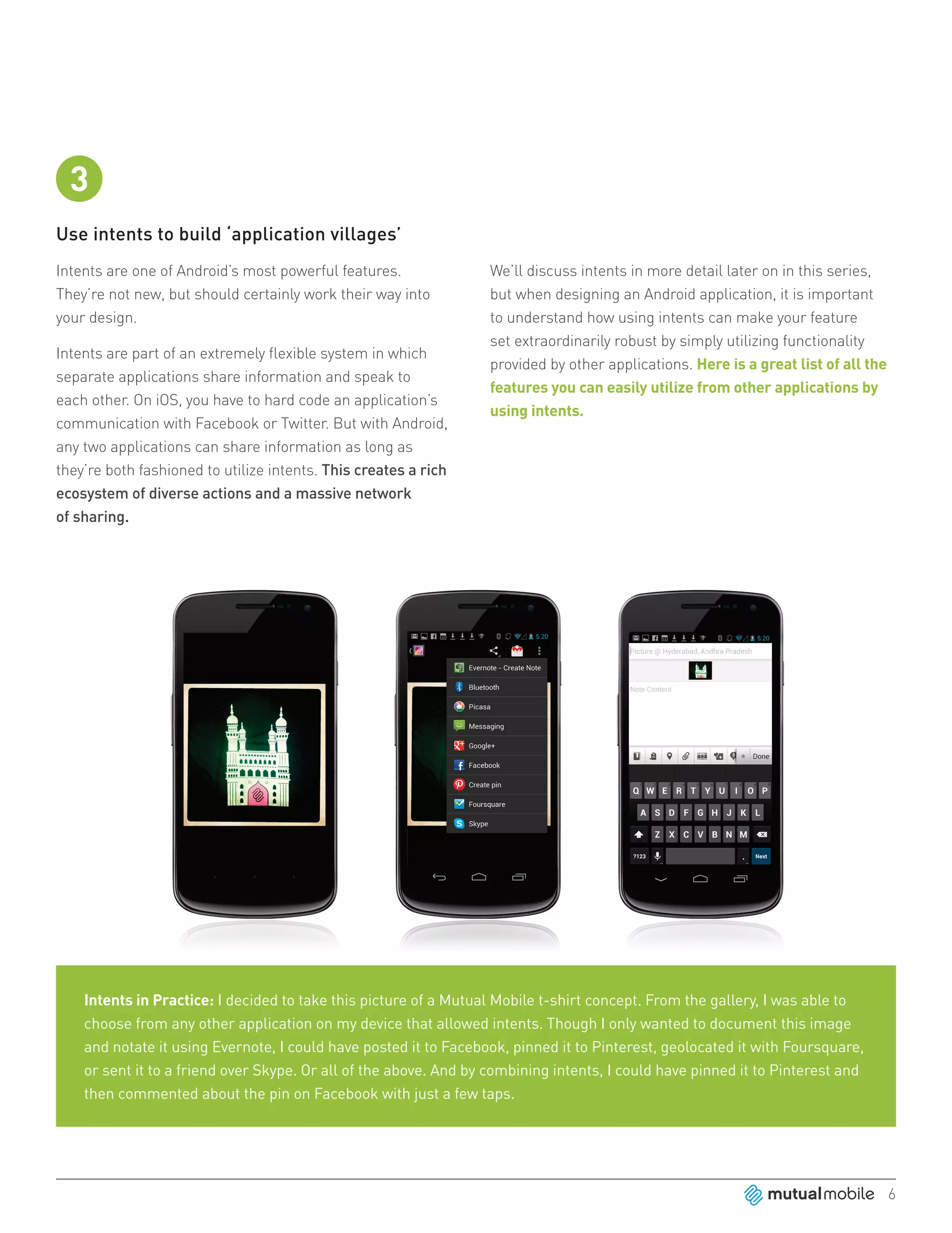 3
Use intents to build ‘application villages’
Intents are one of Android’s most powerful features.              We’ll discuss intents in more detail later on in this series,
They’re not new, but should certainly work their way into         but when designing an Android application, it is important
your design.                                                      to understand how using intents can make your feature
                                                                  set extraordinarily robust by simply utilizing functionality
Intents are part of an extremely flexible system in which
                                                                  provided by other applications. Here is a great list of all the
separate applications share information and speak to
                                                                  features you can easily utilize from other applications by
each other. On iOS, you have to hard code an application’s
                                                                  using intents.
communication with Facebook or Twitter. But with Android,
any two applications can share information as long as
they’re both fashioned to utilize intents. This creates a rich
ecosystem of diverse actions and a massive network
of sharing.




    Intents in Practice: I decided to take this picture of a Mutual Mobile t-shirt concept. From the gallery, I was able to
    choose from any other application on my device that allowed intents. Though I only wanted to document this image
    and notate it using Evernote, I could have posted it to Facebook, pinned it to Pinterest, geolocated it with Foursquare,
    or sent it to a friend over Skype. Or all of the above. And by combining intents, I could have pinned it to Pinterest and
    then commented about the pin on Facebook with just a few taps.




                                                                                                                                    6
 