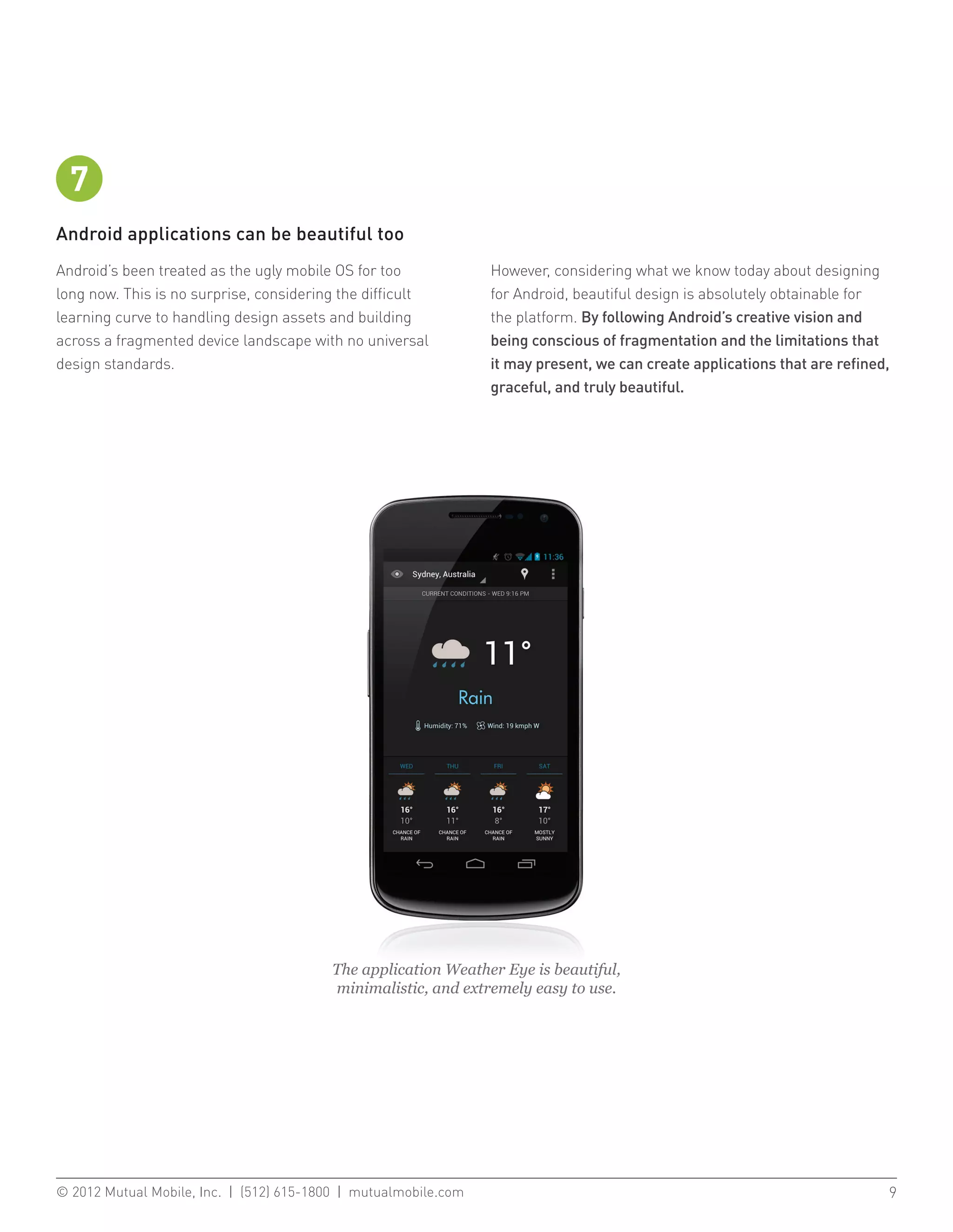 7
Android applications can be beautiful too
Android’s been treated as the ugly mobile OS for too           However, considering what we know today about designing
long now. This is no surprise, considering the difficult       for Android, beautiful design is absolutely obtainable for
learning curve to handling design assets and building          the platform. By following Android’s creative vision and
across a fragmented device landscape with no universal         being conscious of fragmentation and the limitations that
design standards.                                              it may present, we can create applications that are refined,
                                                               graceful, and truly beautiful.




                                         The application Weather Eye is beautiful,
                                         minimalistic, and extremely easy to use.




© 2012 Mutual Mobile, Inc. | (512) 615-1800 | mutualmobile.com						                                                      9
 