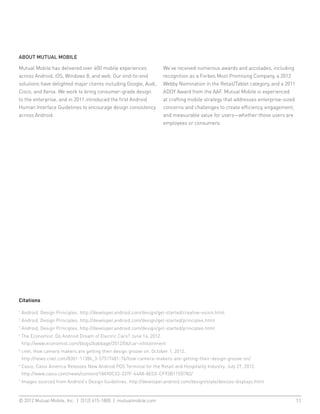 ABOUT MUTUAL MOBILE

Mutual Mobile has delivered over 400 mobile experiences                 We’ve received numerous awards and accolades, including
across Android, iOS, Windows 8, and web. Our end-to-end                 recognition as a Forbes Most Promising Company, a 2012
solutions have delighted major clients including Google, Audi,          Webby Nomination in the Retail/Tablet category, and a 2011
Cisco, and Xerox. We work to bring consumer-grade design                ADDY Award from the AAF. Mutual Mobile is experienced
to the enterprise, and in 2011 introduced the first Android             at crafting mobile strategy that addresses enterprise-sized
Human Interface Guidelines to encourage design consistency              concerns and challenges to create efficiency, engagement,
across Android.                                                         and measurable value for users—whether those users are
                                                                        employees or consumers.




Citations

1
    Android, Design Principles. http://developer.android.com/design/get-started/creative-vision.html
2
    Android, Design Principles. http://developer.android.com/design/get-started/principles.html
3
    Android, Design Principles. http://developer.android.com/design/get-started/principles.html
4
    T
     he Economist, Do Android Dream of Electric Cars? June 14, 2012.
    http://www.economist.com/blogs/babbage/2012/06/car-infotainment
5
    c
     net, How camera makers are getting their design groove on. October 1, 2012.
    http://news.cnet.com/8301-11386_3-57517481-76/how-camera-makers-are-getting-their-design-groove-on/
6
    C
     asio, Casio America Releases New Android POS Terminal for the Retail and Hospitality Industry. July 27, 2012.
    http://www.casio.com/news/content/18A90C33-337F-44A8-8EC0-CF93B115D782/
7
    Images sourced from Android’s Design Guidelines. http://developer.android.com/design/style/devices-displays.html



© 2012 Mutual Mobile, Inc. | (512) 615-1800 | mutualmobile.com						                                                                  11
 