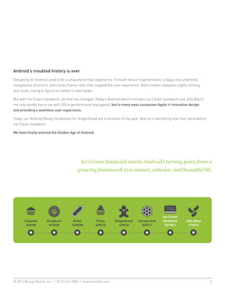 Android’s troubled history is over
Designing for Android used to be a uniquely terrible experience. It meant device fragmentation, a foggy and undefined
navigational structure, and clunky frame rates that crippled the user experience. And it meant sleepless nights racking
your brain, trying to figure out where to even begin.

But with Ice Cream Sandwich, all that has changed. Today’s Android (which includes Ice Cream Sandwich and Jelly Bean)
not only stands toe to toe with iOS in performance and appeal, but in many ways surpasses Apple in innovative design
and providing a seamless user experience.

Today, our Android Design Guidelines for Gingerbread are a remnant of the past. And so is everything else that came before
Ice Cream Sandwich.

We have finally entered the Golden Age of Android.




                                           Ice Cream Sandwich marks Android’s turning point from a
                                        growing framework to a mature, cohesive, and beautiful OS.




© 2012 Mutual Mobile, Inc. | (512) 615-1800 | mutualmobile.com						                                                         2
 