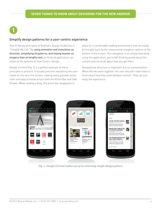 SEVEN THINGS TO KNOW ABOUT DESIGNING FOR THE NEW ANDROID




  1
Simplify design patterns for a user-centric experience
One of the key principles of Android’s Design Guidelines is        allow for a comfortable reading environment and can easily
“Simplify My Life.” By using animation and transitions as          be brought back by the unassuming navigation options at the
direction, simplifying UI patterns, and relying heavier on         bottom of the screen. This navigation is so simple that while
imagery than on lengthy text, an Android application can           using the application, you’re left thinking purely about the
stand as the epitome of User Centric Design.                       content and not at all about how you got there.

Google Current (Fig. 1) is a perfect example of these              Navigational structure is important, but so is presentation.
principles in practice. It visually presents everything the user   When the two work together, the user shouldn’t even have to
needs on the very first screen, making every possible action       think about how they move between content. They can just
clear and easy to follow across both the Action Bar and Side       enjoy the experience.
Drawer. When reading a blog, the action bar disappears to




                           Fig. 1: Google Current makes use of an extremely simple design pattern




© 2012 Mutual Mobile, Inc. | (512) 615-1800 | mutualmobile.com						                                                              4
 