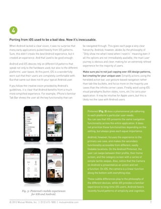 4
Porting from iOS used to be a bad idea. Now it’s inexcusable.
When Android lacked a clear vision, it was no surprise that      be navigated through. This gives each page a very clear
many early applications pulled heavily from iOS patterns.        hierarchy. Android, however, abides by the philosophy of
Sure, this didn’t create the best Android experience, but it     “Only show me what I need when I need it,” meaning even if
created an experience. And that used to be good enough.          all the options are not immediately available, the main user
                                                                 journey is obvious and clear, making for an extremely refined
Android and iOS devices rely on different UI patterns that
                                                                 experience for the majority of users.
speak not only to the hardware used, but also to the different
platforms’ user bases. At this point, iOS is a wonderfully       Make sure you’re not just copying over iOS design patterns,
worn suit that their users are completely comfortable with.      but creating for your unique user. Simplify actions using the
But that same suit does not fit your typical Android user.       heralded action bar, use gesture-based navigation rather
                                                                 than tab-like buckets, and focus more on the majority use
If you follow the creative vision provided by Android’s
                                                                 cases than the infinite corner cases. Finally, avoid using iOS
guidelines, it is clear that Android benefits from a much
                                                                 visual paradigms (button styles, icons, etc.) to carry your
more simplified experience. For example, iPhone’s familiar
                                                                 application. It may be intuitive for Apple users, but this is
Tab Bar shows the user all the key functionality that can
                                                                 likely not the case with Android users.



                                                                     Pinterest (Fig. 3) does a phenomenal job adhering
                                                                     to each platform’s particular user needs.
                                                                     You can see that iOS presents the same navigation
                                                                     functionality across the entire application. It does
                                                                     not prioritize these functionalities depending on the
                                                                     setting, but always gives each equal importance.

                                                                     Android, however, focuses the experience to the
                                                                     primary use case, and makes the secondary
                                                                     functionality accessible from different, easily
                                                                     findable locations. On the Android Pinterest, the
                                                                     user can swipe between their profile, their home
                                                                     screen, and the category screen with a series of
                                                                     simple tactile swipes. Also, notice that the Camera
                                                                     on Android is presented as an action and not
                                                                     a function. On iOS, the camera is a linear function
                                                                     along the bottom with everything else.

                                                                     These subtle differences play to the philosophy of
                                                                     the different devices: while iOS provides a familiar
                                                                     experience to long-time iOS users, Android favors
           Fig. 3: Pinterest’s mobile experiences                    recently found patterns of simplicity and cognition.
                    for iOS and Android.


© 2012 Mutual Mobile, Inc. | (512) 615-1800 | mutualmobile.com						                                                          7
 