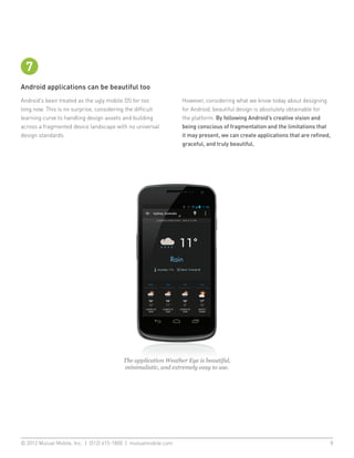 7
Android applications can be beautiful too
Android’s been treated as the ugly mobile OS for too           However, considering what we know today about designing
long now. This is no surprise, considering the difficult       for Android, beautiful design is absolutely obtainable for
learning curve to handling design assets and building          the platform. By following Android’s creative vision and
across a fragmented device landscape with no universal         being conscious of fragmentation and the limitations that
design standards.                                              it may present, we can create applications that are refined,
                                                               graceful, and truly beautiful.




                                         The application Weather Eye is beautiful,
                                         minimalistic, and extremely easy to use.




© 2012 Mutual Mobile, Inc. | (512) 615-1800 | mutualmobile.com						                                                      9
 
