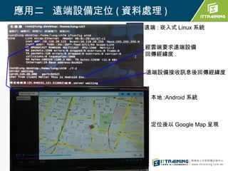 應用二 遠端設備定位 ( 資料處理 )
                遠端 : 崁入式 Linux 系統


                經雲端要求遠端設備
                回傳經緯度 .


                遠端設備接收訊息後回傳經緯度



                 本地 :Android 系統



                 定位後以 Google Map 呈現
 