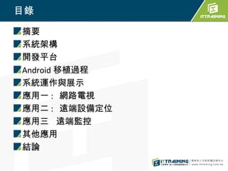 目錄
摘要
系統架構
開發平台
Android 移植過程
系統運作與展示
應用一 : 網路電視
應用二 : 遠端設備定位
應用三 遠端監控
其他應用
結論
 