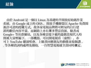 結論


   由於 Android 是一個以 Linux 為基礎的半開放原始碼作業
系統，由 Google 成立的 OHA ，開放手機聯盟以 Apache 免費開
源許可證的授權方式，故各家電視品牌將可輕易的自行建
置的數位內容平臺。而網路上亦有眾多豐富資源、臉書或
Google+ 等社群網站，以及各種雲端下載的遊戲當現代人時
間被大量壓縮下，一部機器，可以開電視看《康熙》，亦
可上 YouTube 聽演唱會，上臉書回應朋友的動態並按個讚 ..
. 等各種資訊的處理及擷取，一台智慧電視就全部同時搞定。
 