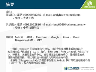 摘要
成員 :
許清虹 :< 電話 >0926938255 <E-mail>sindyhsu@hotmail.com
   < 學歷 > 光武工專

洪承龍 :< 電話 >0922062810 <E-mail>lung6660@pchome.com.tw
   < 學歷 > 中華技術學院


關鍵詞 : Android 、 ARM 、 Embrddeb 、 Google 、 Linux 、 Cloud
      Beagleboard-XM 、 GPS


  一份由 Forrester 的研究報告中發現，目前會在電視機上看網路影片
 的美國家庭戶數超過了 3,210 萬戶，相較 2011 年的 2,480 萬戶成長了不
 少。傳統上，客廳是家庭的中心，而電視又是客廳的重心，能刺激家庭成
 員間的情感互動，所以電視是一種肩負共用與社交的平臺。
  本專題以 Beagleboard-XM 為開發平台建立 Android 執行環境讓電視絕不僅
  只是一片尺寸較大較薄的螢幕而已。
 
