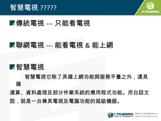 智慧電視 ?????

 傳統電視 --- 只能看電視


 聯網電視 --- 能看電視 & 能上網


 智慧電視
     智慧電視它除了具備上網功能與服務平臺之外，還具
 備
運算、資料處理及部分作業系統的應用程式功能。用白話文
說，就是一台兼具電視及電腦功能的超級機器。
 