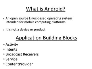 What is Android?
   An open source Linux-based operating system
    intended for mobile computing platforms

   It is not a device or product

           Application Building Blocks
• Activity
• Intents
• Broadcast Receivers
• Service
• ContentProvider
 