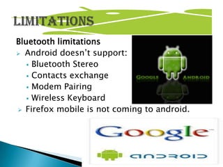 Bluetooth limitations
 Android doesn’t support:
    Bluetooth Stereo
    Contacts exchange
    Modem Pairing
    Wireless Keyboard
 Firefox mobile is not coming to android.
 