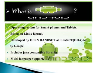    Operating system for Smart phones and Tablets.
   Based on Linux Kernel.
   Developed by OPEN HANDSET ALLIANCE(OHA) led
    by Google.
   Includes java compatible libraries.
   Multi language support.
 