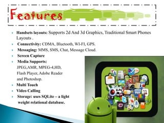    Handsets layouts: Supports 2d And 3d Graphics, Traditional Smart Phones
    Layouts .
   Connectivity: CDMA, Bluetooth, WI-FI, GPS.
   Messaging: MMS, SMS, Chat, Message Cloud.
   Screen Capture
   Media Supports:
    JPEG,AMR, MPEG-4,HD,
    Flash Player, Adobe Reader
    and Photoshop.
   Multi Touch
   Video Calling
   Storage: uses SQLite – a light
     weight relational database.
 