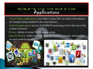 over 6 billion applications were their in June 2011 of which 130 millions
are already being installed in the smart phones.
Android applications run in a SANDBOX protecting it from the rest of the
system resources.
Privacy: ability to locate WI-FI access points.
Android Market: online software store developed by Google, preinstalled
on most android devices.
 