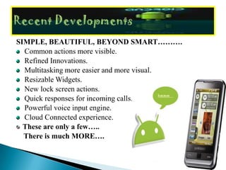 SIMPLE, BEAUTIFUL, BEYOND SMART……….
  Common actions more visible.
  Refined Innovations.
  Multitasking more easier and more visual.
  Resizable Widgets.
  New lock screen actions.
  Quick responses for incoming calls.
  Powerful voice input engine.
  Cloud Connected experience.
  These are only a few…..
  There is much MORE….
 