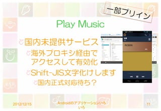 Play Music
      国内未提供サービス
         海外プロキシ経由で
         アクセスして有効化
         Shift-JIS文字化けします
             国内正式対応待ち？


2012/12/15      Androidのアプリケーションいろ   11
                         いろ
 