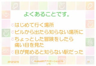 よくあることです。
      はじめて行く場所
      ビルから出たら知らない場所に
      ちょっとした冒険をしたら
      痛い目を見た
      目が覚めると知らない駅だった
2012/12/15    Androidのアプリケーションいろ   17
                       いろ
 