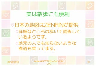 実は散歩にも便利
      日本の地図はZENRINが提供
         詳細なところは歩いて調査して
         いるようです。
         地元の人でも知らないような
         横道も乗ってます。

2012/12/15    Androidのアプリケーションいろ   19
                       いろ
 