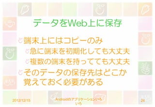 データをWeb上に保存
      端末上にはコピーのみ
         急に端末を初期化しても大丈夫
         複数の端末を持ってても大丈夫
      そのデータの保存先はどこか
      覚えておく必要がある

2012/12/15     Androidのアプリケーションいろ   24
                        いろ
 