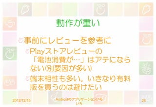 動作が重い
      事前にレビューを参考に
         Playストアレビューの
         「電池消費が…」はアテになら
         ない(別要因が多い)
         端末相性も多い。いきなり有料
         版を買うのは避けたい
2012/12/15   Androidのアプリケーションいろ   28
                      いろ
 