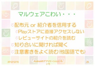 マルウェアこわい・・・
      配布元 or 紹介者を信用する
         Playストアに直接アクセスしない
         レビューサイトの紹介を読む
      知り合いに聞ければ聞く
      注意書きをよく読む(他国語でも)
2012/12/15   Androidのアプリケーションいろ   29
                      いろ
 