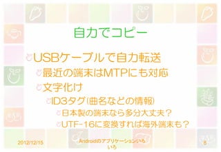 自力でコピー
      USBケーブルで自力転送
         最近の端末はMTPにも対応
         文字化け
             ID3タグ(曲名などの情報)
              日本製の端末なら多分大丈夫？
              UTF-16に変換すれば海外端末も？

2012/12/15      Androidのアプリケーションいろ   8
                         いろ
 
