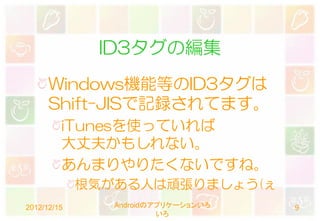 ID3タグの編集
      Windows機能等のID3タグは
      Shift-JISで記録されてます。
         iTunesを使っていれば
         大丈夫かもしれない。
         あんまりやりたくないですね。
             根気がある人は頑張りましょう(ぇ
2012/12/15      Androidのアプリケーションいろ   9
                         いろ
 