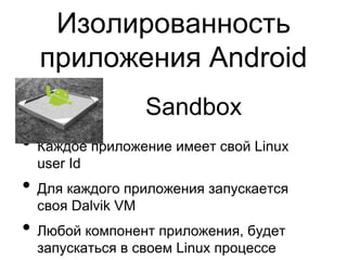 Изолированность
  приложения Android
                   Sandbox
• Каждое приложение имеет свой Linux
  user Id
• Для каждого приложения запускается
  своя Dalvik VM
• Любой компонент приложения, будет
  запускаться в своем Linux процессе
 
