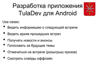 Разработка приложения
        TulaDev для Android
Use cases:
•   Видеть информацию о следующей встрече
•   Видеть архив прошедших встреч
•   Получать новости и анонсы
•   Голосовать за будущие темы
•   Отмечаться на встрече (розыгрыш призов)
•   Смотреть слайды оффлайн
 