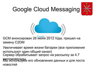 Google Cloud Messaging



GCM анонсирован 26 июня 2012 года, пришел на
замену C2DM
Увеличивает время жизни батареи (все приложения
используют один общий канал)
Сервер обрабатывает запрос на рассылку за 4.7
миллисекунды его обновления данных и для поста
Мы используем
новостей
 