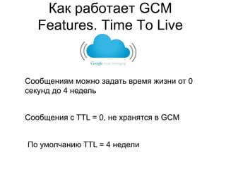 Как работает GCM
   Features. Time To Live


Сообщениям можно задать время жизни от 0
секунд до 4 недель


Сообщения с TTL = 0, не хранятся в GCM


По умолчанию TTL = 4 недели
 