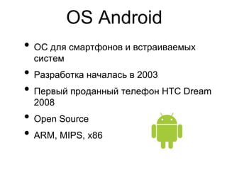 OS Android
• ОС для смартфонов и встраиваемых
  систем
• Разработка началась в 2003
• Первый проданный телефон HTC Dream
  2008
• Open Source
• ARM, MIPS, x86
 