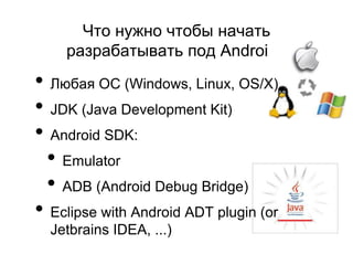 Что нужно чтобы начать
    разрабатывать под Android?
• Любая ОС (Windows, Linux, OS/X)
• JDK (Java Development Kit)
• Android SDK:
 • Emulator
 • ADB (Android Debug Bridge)
• Eclipse with Android ADT plugin (or
  Jetbrains IDEA, ...)
 