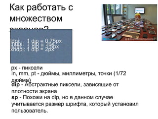 Как работать с
множеством
экранов?
ldpi: 1 dip = 0,75px
mdpi: 1 dip = 1px
hdpi: 1 dip = 2px
       1 dip = 1,5px
xhdpi:


px - пиксели
in, mm, pt - дюймы, миллиметры, точки (1/72
дюйма)
dip - Абстрактные пиксели, зависящие от
плотности экрана
sp - Похожи на dip, но в данном случае
учитывается размер шрифта, который установил
пользователь.
 
