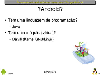 Desenvolvendo aplicações em Java para o Google Android


                               ?Android?
●    Tem uma linguagem de programação?
       –   Java
●    Tem uma máquina virtual?
       –   Dalvik (Kernel GNU/Linux)




                                     Tchelinux
    12/11/08                                                            10
 
