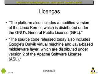 Desenvolvendo aplicações em Java para o Google Android



                             Licenças
●   “The platform also includes a modified version 
    of the Linux Kernel, which is distributed under 
    the GNU's General Public License (GPL).”
●   “The source code released today also includes 
    Google's Dalvik virtual machine and Java­based 
    middleware layer, which are distributed under 
    version 2 of the Apache Software License 
    (ASL).“

                                 Tchelinux
12/11/08                                                            12
 