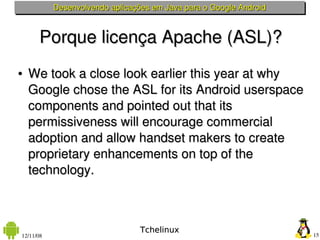 Desenvolvendo aplicações em Java para o Google Android



      Porque licença Apache (ASL)?
●   We took a close look earlier this year at why 
    Google chose the ASL for its Android userspace 
    components and pointed out that its 
    permissiveness will encourage commercial 
    adoption and allow handset makers to create 
    proprietary enhancements on top of the 
    technology.



                                 Tchelinux
12/11/08                                                            15
 