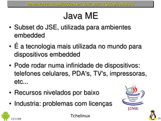 Desenvolvendo aplicações em Java para o Google Android


                             Java ME
●   Subset do JSE, utilizada para ambientes 
    embedded
●   É a tecnologia mais utilizada no mundo para 
    dispositivos embedded
●   Pode rodar numa infinidade de dispositivos: 
    telefones celulares, PDA's, TV's, impressoras, 
    etc...
●   Recursos nivelados por baixo
●   Industria: problemas com licenças
                                 Tchelinux
12/11/08                                                            19
 