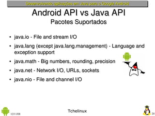 Desenvolvendo aplicações em Java para o Google Android

              Android API vs Java API
                       Pacotes Suportados

●   java.io ­ File and stream I/O
●   java.lang (except java.lang.management) ­ Language and 
    exception support
●   java.math ­ Big numbers, rounding, precision
●   java.net ­ Network I/O, URLs, sockets
●   java.nio ­ File and channel I/O




                                 Tchelinux
12/11/08                                                            20
 