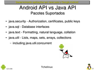Desenvolvendo aplicações em Java para o Google Android

                Android API vs Java API
                         Pacotes Suportados
●   java.security ­ Authorization, certificates, public keys
●   java.sql ­ Database interfaces
●   java.text ­ Formatting, natural language, collation
●   java.util ­ Lists, maps, sets, arrays, collections
     –     including java.util.concurrent




                                   Tchelinux
12/11/08                                                              21
 
