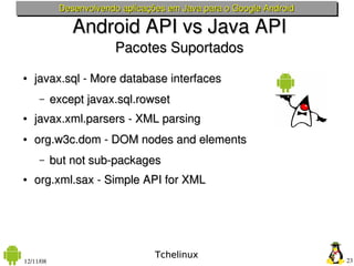 Desenvolvendo aplicações em Java para o Google Android

               Android API vs Java API
                        Pacotes Suportados
●   javax.sql ­ More database interfaces
     –     except javax.sql.rowset
●   javax.xml.parsers ­ XML parsing
●   org.w3c.dom ­ DOM nodes and elements
     –     but not sub­packages
●   org.xml.sax ­ Simple API for XML




                                  Tchelinux
12/11/08                                                             23
 