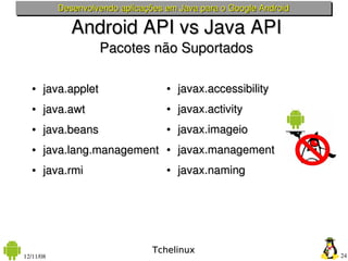 Desenvolvendo aplicações em Java para o Google Android

              Android API vs Java API
                     Pacotes não Suportados

   ●   java.applet                  ●   javax.accessibility
   ●   java.awt                     ●   javax.activity
   ●   java.beans                   ●   javax.imageio
   ●   java.lang.management         ●   javax.management
   ●   java.rmi                     ●   javax.naming




                                 Tchelinux
12/11/08                                                            24
 