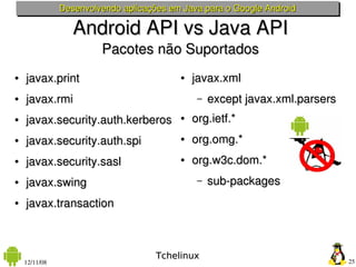 Desenvolvendo aplicações em Java para o Google Android

                  Android API vs Java API
                        Pacotes não Suportados
●   javax.print                           ●   javax.xml 
●   javax.rmi                                  –   except javax.xml.parsers
●   javax.security.auth.kerberos          ●   org.ietf.*
●   javax.security.auth.spi               ●   org.omg.*
●   javax.security.sasl                   ●   org.w3c.dom.* 
●   javax.swing                                –   sub­packages
●   javax.transaction



                                     Tchelinux
    12/11/08                                                                  25
 