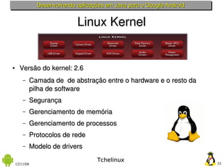 Desenvolvendo aplicações em Java para o Google Android


                             Linux Kernel


●     Versão do kernel: 2.6    
        –   Camada de  de abstração entre o hardware e o resto da 
            pilha de software
        –   Segurança
        –   Gerenciamento de memória
        –   Gerenciamento de processos
        –   Protocolos de rede
        –   Modelo de drivers
                                     Tchelinux
    12/11/08                                                            33
 