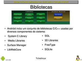 Desenvolvendo aplicações em Java para o Google Android

                               Bibliotecas



●     Andróid inclui um conjunto de bibliotecas C/C++ usadas por 
      diversos componentes do sistema:
●      System C Library                    ●   SGL
●      Media Libraries                     ●   3D Libraries
●     Surface Manager                      ●   FreeType
●     LibWebCore                           ●   SQLite


                                     Tchelinux
    12/11/08                                                            35
 