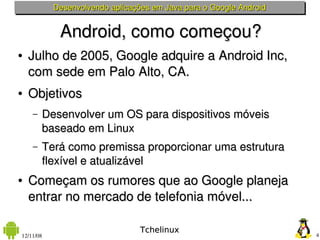 Desenvolvendo aplicações em Java para o Google Android


            Android, como começou?
●   Julho de 2005, Google adquire a Android Inc, 
    com sede em Palo Alto, CA.
●   Objetivos
    –   Desenvolver um OS para dispositivos móveis 
        baseado em Linux
    –   Terá como premissa proporcionar uma estrutura 
        flexível e atualizável
●   Começam os rumores que ao Google planeja 
    entrar no mercado de telefonia móvel...

                                 Tchelinux
12/11/08                                                            4
 