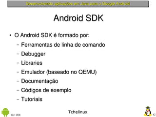 Desenvolvendo aplicações em Java para o Google Android



                           Android SDK
●   O Android SDK é formado por:
    –      Ferramentas de linha de comando
    –      Debugger
    –      Libraries
    –      Emulador (baseado no QEMU)
    –      Documentação 
    –      Códigos de exemplo
    –      Tutoriais

                                   Tchelinux
12/11/08                                                              42
 