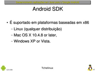 Desenvolvendo aplicações em Java para o Google Android


                          Android SDK

●   É suportado em plataformas baseadas em x86
      –    Linux (qualquer distribuição)
      –    Mac OS X 10.4.8 or later, 
      –    Windows XP or Vista. 




                                  Tchelinux
12/11/08                                                             43
 